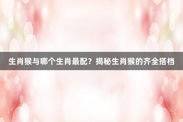 生肖猴与哪个生肖最配？揭秘生肖猴的齐全搭档