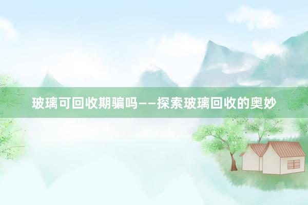 玻璃可回收期骗吗——探索玻璃回收的奥妙