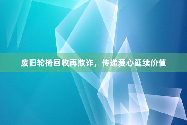 废旧轮椅回收再欺诈，传递爱心延续价值